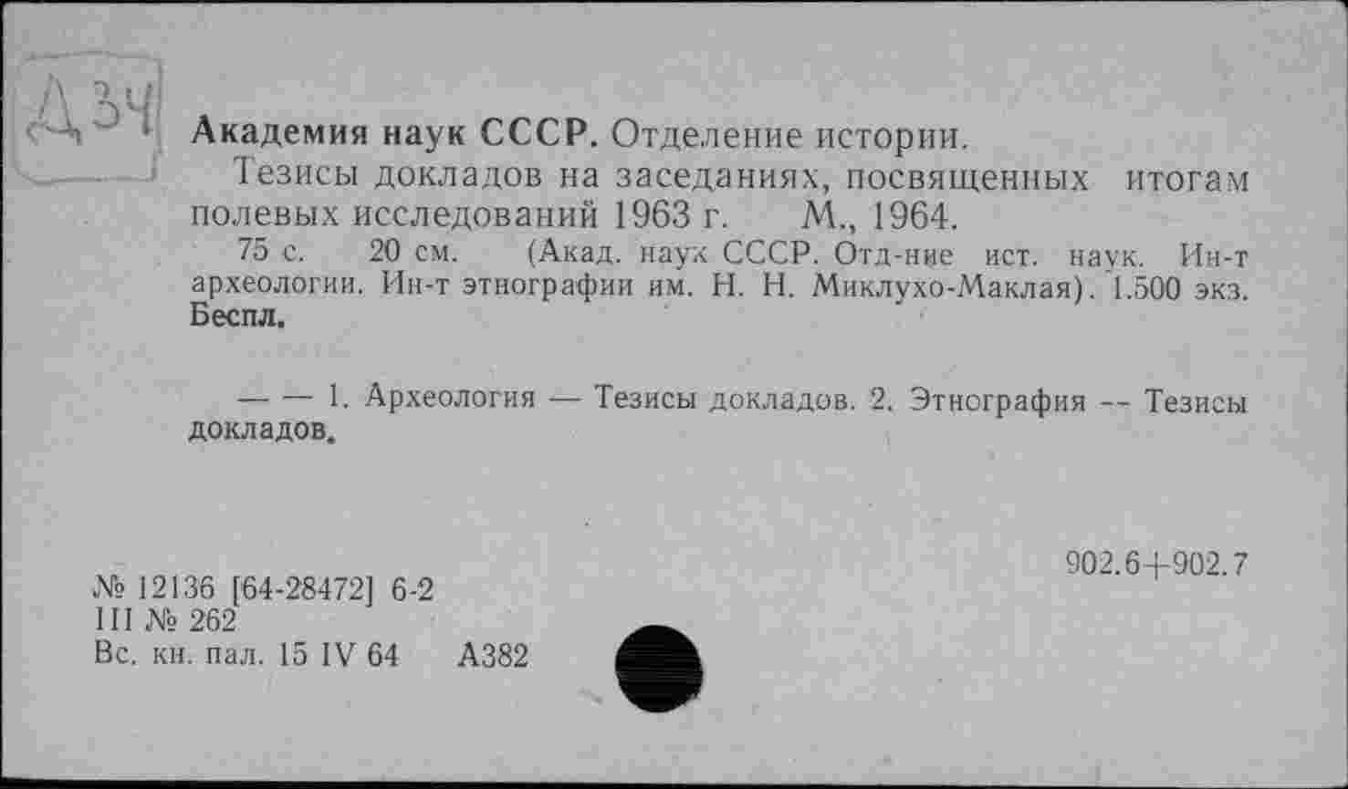 ﻿Д'- - Академия наук СССР. Отделение истории.
Тезисы докладов на заседаниях, посвященных итогам полевых исследований 1963 г. М., 1964.
75 с. 20 см. (Акад, наук СССР. Отд-ние ист. наук. Ин-т археологии. Ин-т этнографии им. H. Н. Миклухо-Маклая)/1.500 экз. Беспл.
— — 1. Археология — Тезисы докладов. 2. Этнография — Тезисы докладов.
№ 12136 [64-28472] 6-2
III № 262
Вс. кн. пал. 15 IV 64	А382
902.6+902.7